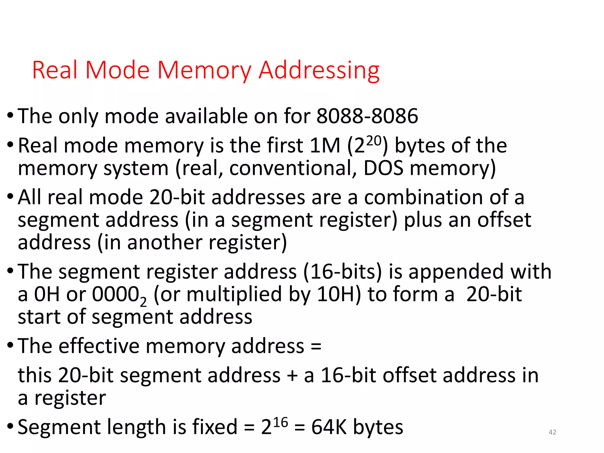 Real Mode Memory Addressing
•The only mode available on for 8088-8086
•Real mode memory is the first 1M (220) bytes of the
memory system (real, conventional, DOS memory)
•All real mode 20-bit addresses are a combination of a
segment address (in a segment register) plus an offset
address (in another register)
•The segment register address (16-bits) is appended with
a 0H or 00002 (or multiplied by 10H) to form a 20-bit
start of segment address
•The effective memory address =
this 20-bit segment address + a 16-bit offset address in
a register
•Segment length is fixed = 216 = 64K bytes 42
 