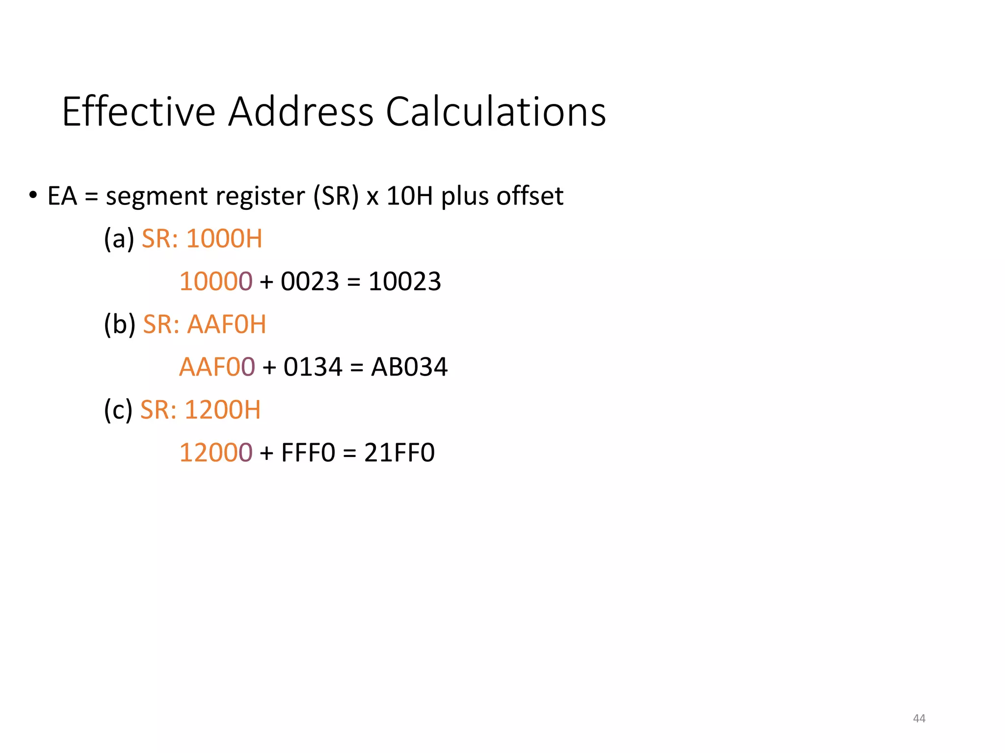 Effective Address Calculations
• EA = segment register (SR) x 10H plus offset
(a) SR: 1000H
10000 + 0023 = 10023
(b) SR: AAF0H
AAF00 + 0134 = AB034
(c) SR: 1200H
12000 + FFF0 = 21FF0
44
 