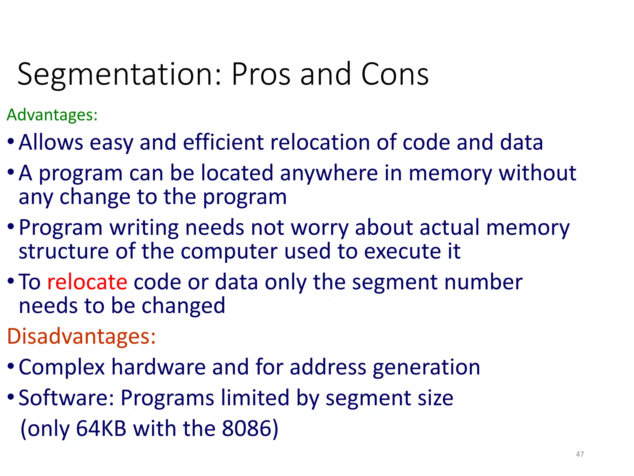 Segmentation: Pros and Cons
Advantages:
•Allows easy and efficient relocation of code and data
•A program can be located anywhere in memory without
any change to the program
•Program writing needs not worry about actual memory
structure of the computer used to execute it
•To relocate code or data only the segment number
needs to be changed
Disadvantages:
•Complex hardware and for address generation
•Software: Programs limited by segment size
(only 64KB with the 8086)
47
 