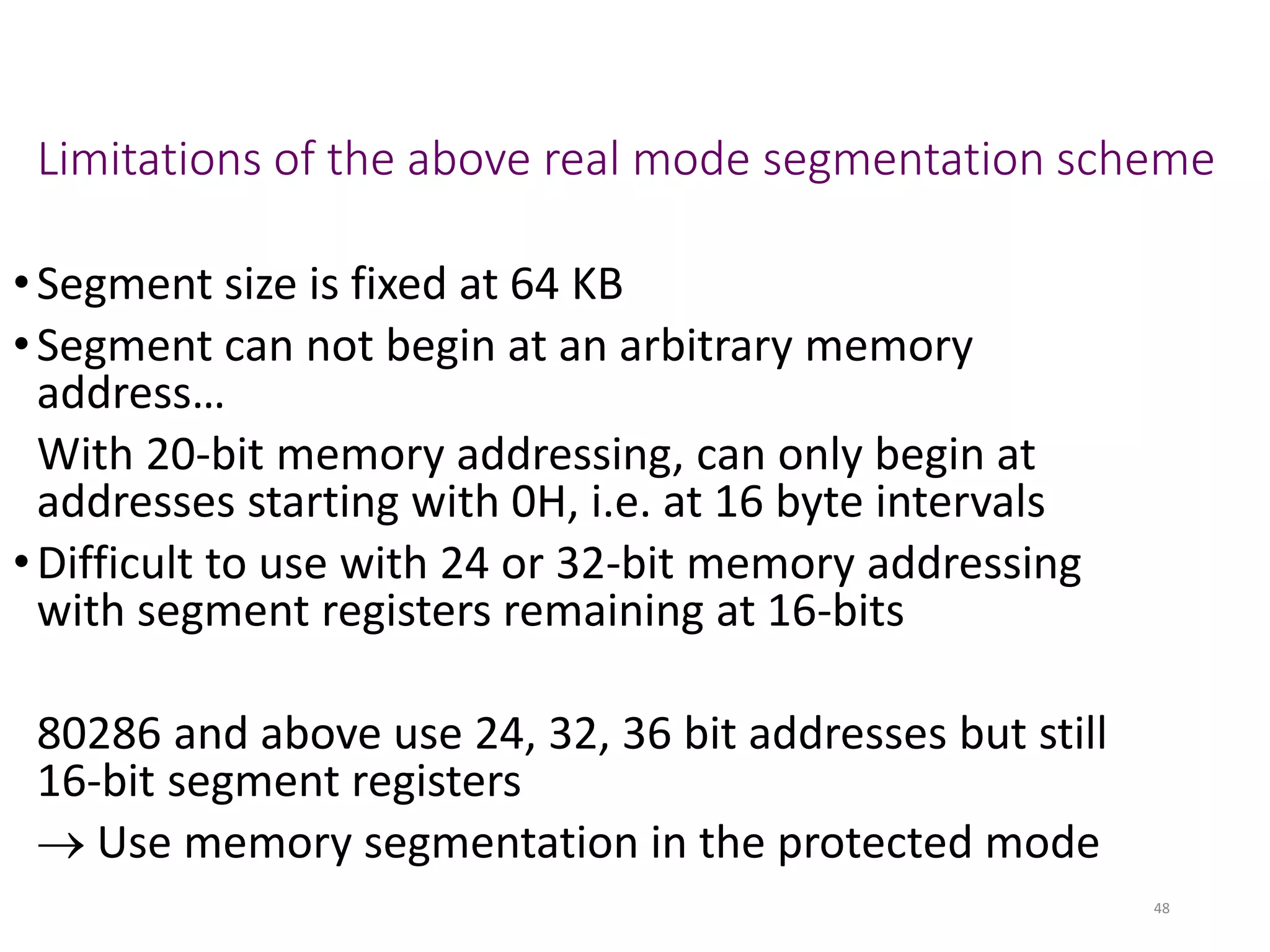 Limitations of the above real mode segmentation scheme
•Segment size is fixed at 64 KB
•Segment can not begin at an arbitrary memory
address…
With 20-bit memory addressing, can only begin at
addresses starting with 0H, i.e. at 16 byte intervals
•Difficult to use with 24 or 32-bit memory addressing
with segment registers remaining at 16-bits
80286 and above use 24, 32, 36 bit addresses but still
16-bit segment registers
→ Use memory segmentation in the protected mode
48
 