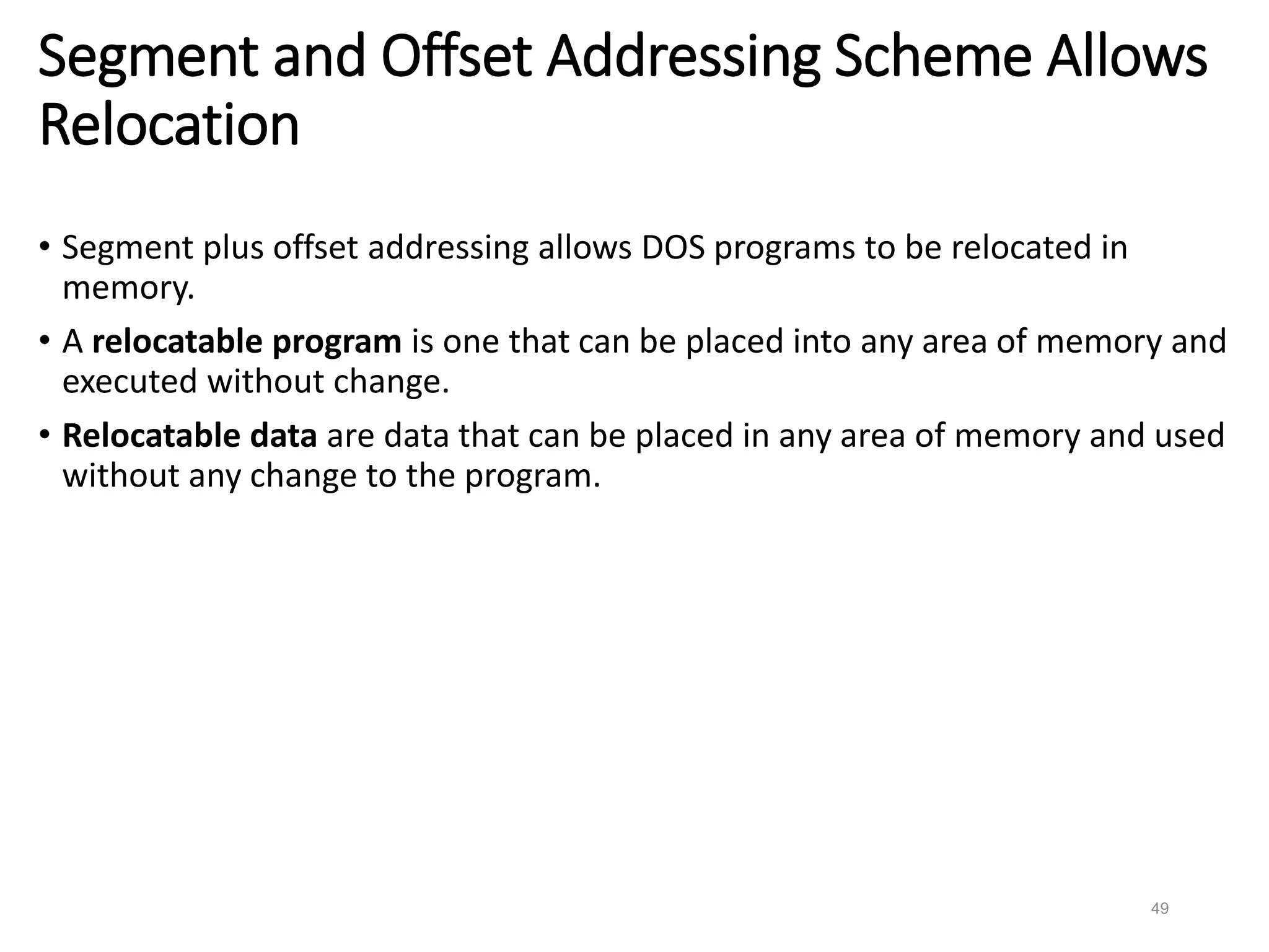 49
Segment and Offset Addressing Scheme Allows
Relocation
• Segment plus offset addressing allows DOS programs to be relocated in
memory.
• A relocatable program is one that can be placed into any area of memory and
executed without change.
• Relocatable data are data that can be placed in any area of memory and used
without any change to the program.
 