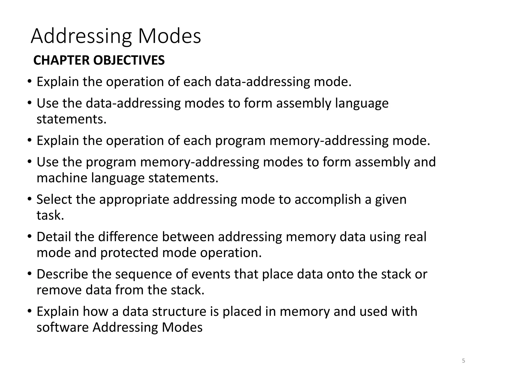 Addressing Modes
CHAPTER OBJECTIVES
• Explain the operation of each data-addressing mode.
• Use the data-addressing modes to form assembly language
statements.
• Explain the operation of each program memory-addressing mode.
• Use the program memory-addressing modes to form assembly and
machine language statements.
• Select the appropriate addressing mode to accomplish a given
task.
• Detail the difference between addressing memory data using real
mode and protected mode operation.
• Describe the sequence of events that place data onto the stack or
remove data from the stack.
• Explain how a data structure is placed in memory and used with
software Addressing Modes
5
 