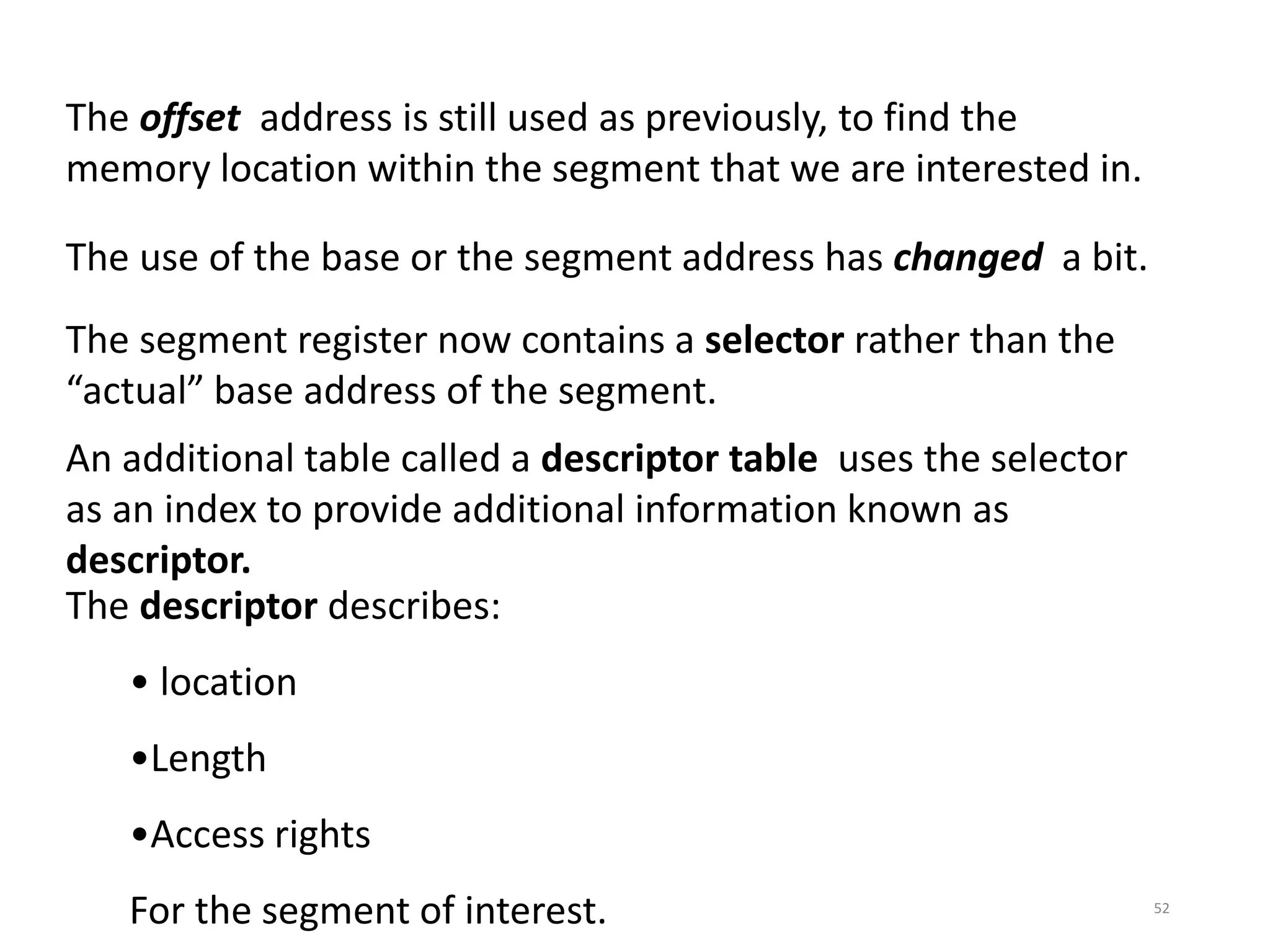 52
The offset address is still used as previously, to find the
memory location within the segment that we are interested in.
The use of the base or the segment address has changed a bit.
The segment register now contains a selector rather than the
“actual” base address of the segment.
An additional table called a descriptor table uses the selector
as an index to provide additional information known as
descriptor.
The descriptor describes:
• location
•Length
•Access rights
For the segment of interest.
 
