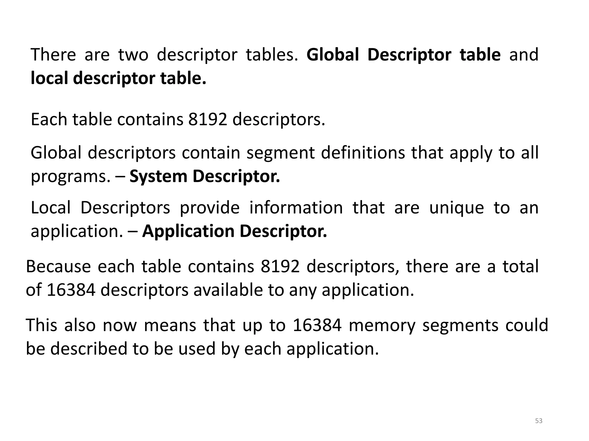 53
There are two descriptor tables. Global Descriptor table and
local descriptor table.
Each table contains 8192 descriptors.
Global descriptors contain segment definitions that apply to all
programs. – System Descriptor.
Local Descriptors provide information that are unique to an
application. – Application Descriptor.
Because each table contains 8192 descriptors, there are a total
of 16384 descriptors available to any application.
This also now means that up to 16384 memory segments could
be described to be used by each application.
 