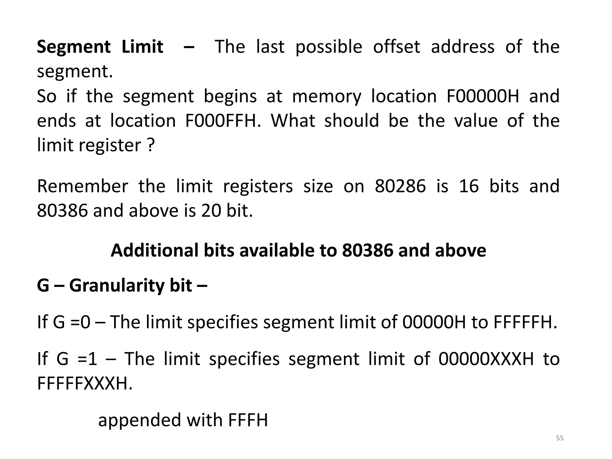 55
Segment Limit – The last possible offset address of the
segment.
So if the segment begins at memory location F00000H and
ends at location F000FFH. What should be the value of the
limit register ?
Remember the limit registers size on 80286 is 16 bits and
80386 and above is 20 bit.
Additional bits available to 80386 and above
G – Granularity bit –
If G =0 – The limit specifies segment limit of 00000H to FFFFFH.
If G =1 – The limit specifies segment limit of 00000XXXH to
FFFFFXXXH.
appended with FFFH
 