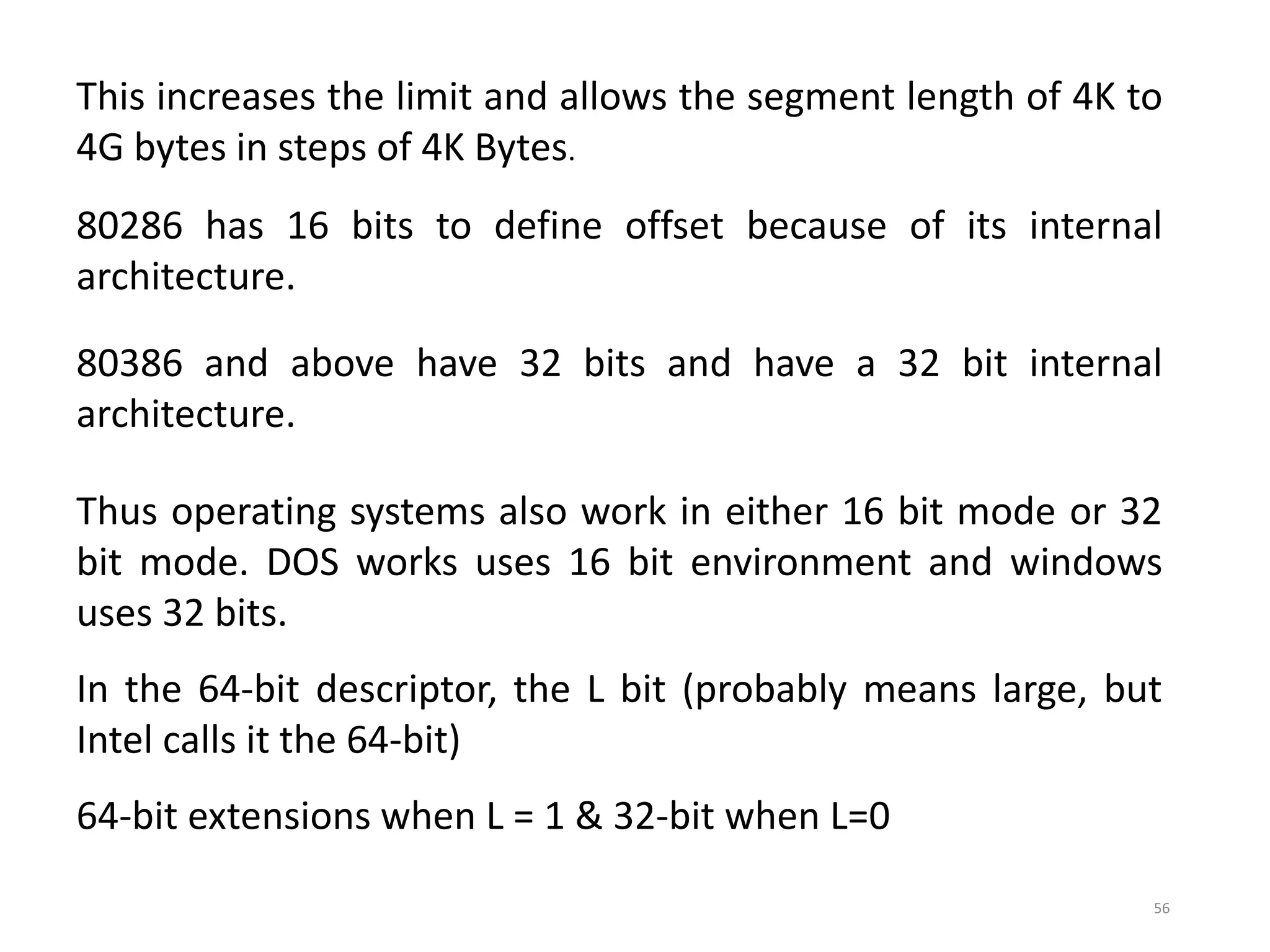 56
This increases the limit and allows the segment length of 4K to
4G bytes in steps of 4K Bytes.
80286 has 16 bits to define offset because of its internal
architecture.
80386 and above have 32 bits and have a 32 bit internal
architecture.
Thus operating systems also work in either 16 bit mode or 32
bit mode. DOS works uses 16 bit environment and windows
uses 32 bits.
In the 64-bit descriptor, the L bit (probably means large, but
Intel calls it the 64-bit)
64-bit extensions when L = 1 & 32-bit when L=0
 