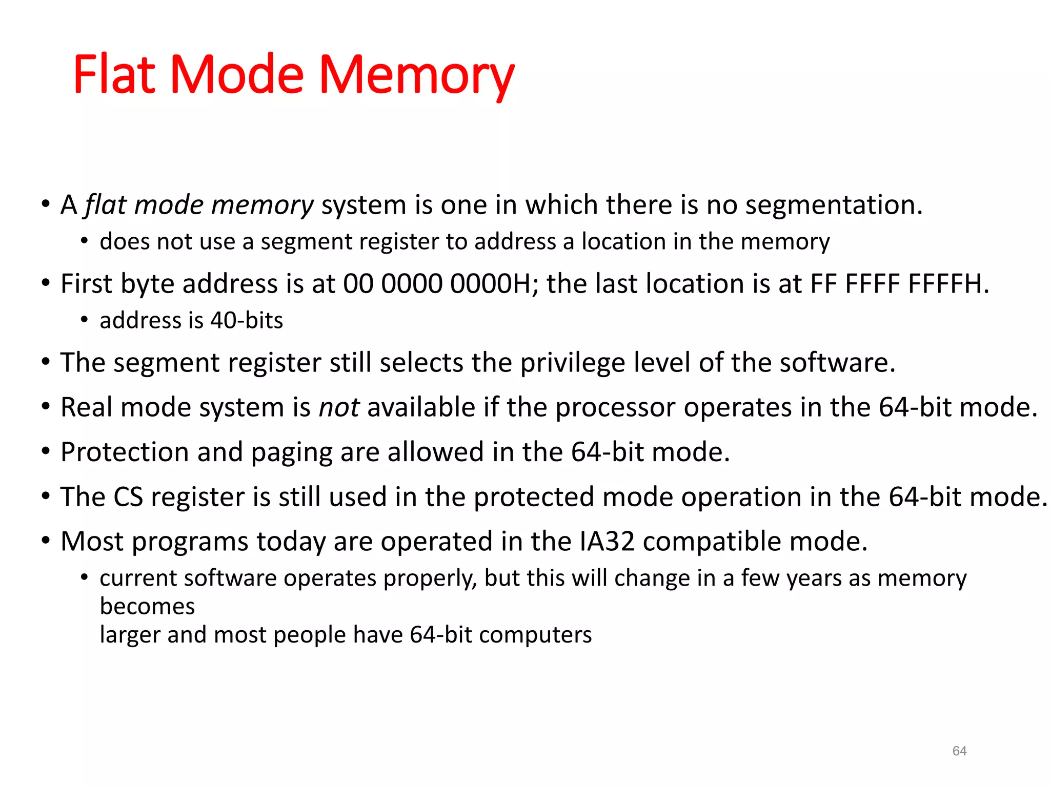 64
Flat Mode Memory
• A flat mode memory system is one in which there is no segmentation.
• does not use a segment register to address a location in the memory
• First byte address is at 00 0000 0000H; the last location is at FF FFFF FFFFH.
• address is 40-bits
• The segment register still selects the privilege level of the software.
• Real mode system is not available if the processor operates in the 64-bit mode.
• Protection and paging are allowed in the 64-bit mode.
• The CS register is still used in the protected mode operation in the 64-bit mode.
• Most programs today are operated in the IA32 compatible mode.
• current software operates properly, but this will change in a few years as memory
becomes
larger and most people have 64-bit computers
 