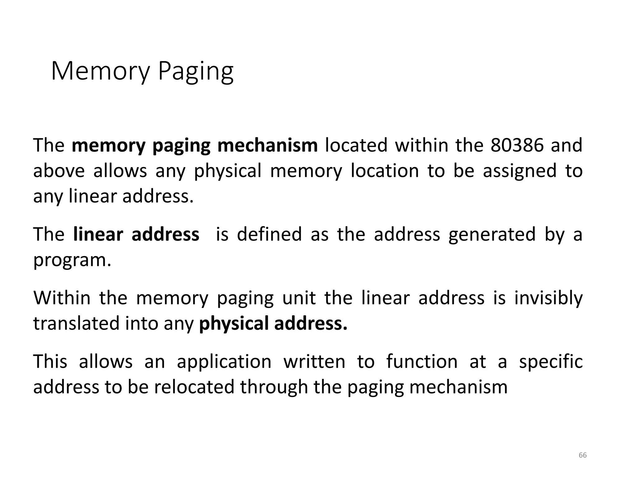 Memory Paging
66
The memory paging mechanism located within the 80386 and
above allows any physical memory location to be assigned to
any linear address.
The linear address is defined as the address generated by a
program.
Within the memory paging unit the linear address is invisibly
translated into any physical address.
This allows an application written to function at a specific
address to be relocated through the paging mechanism
 