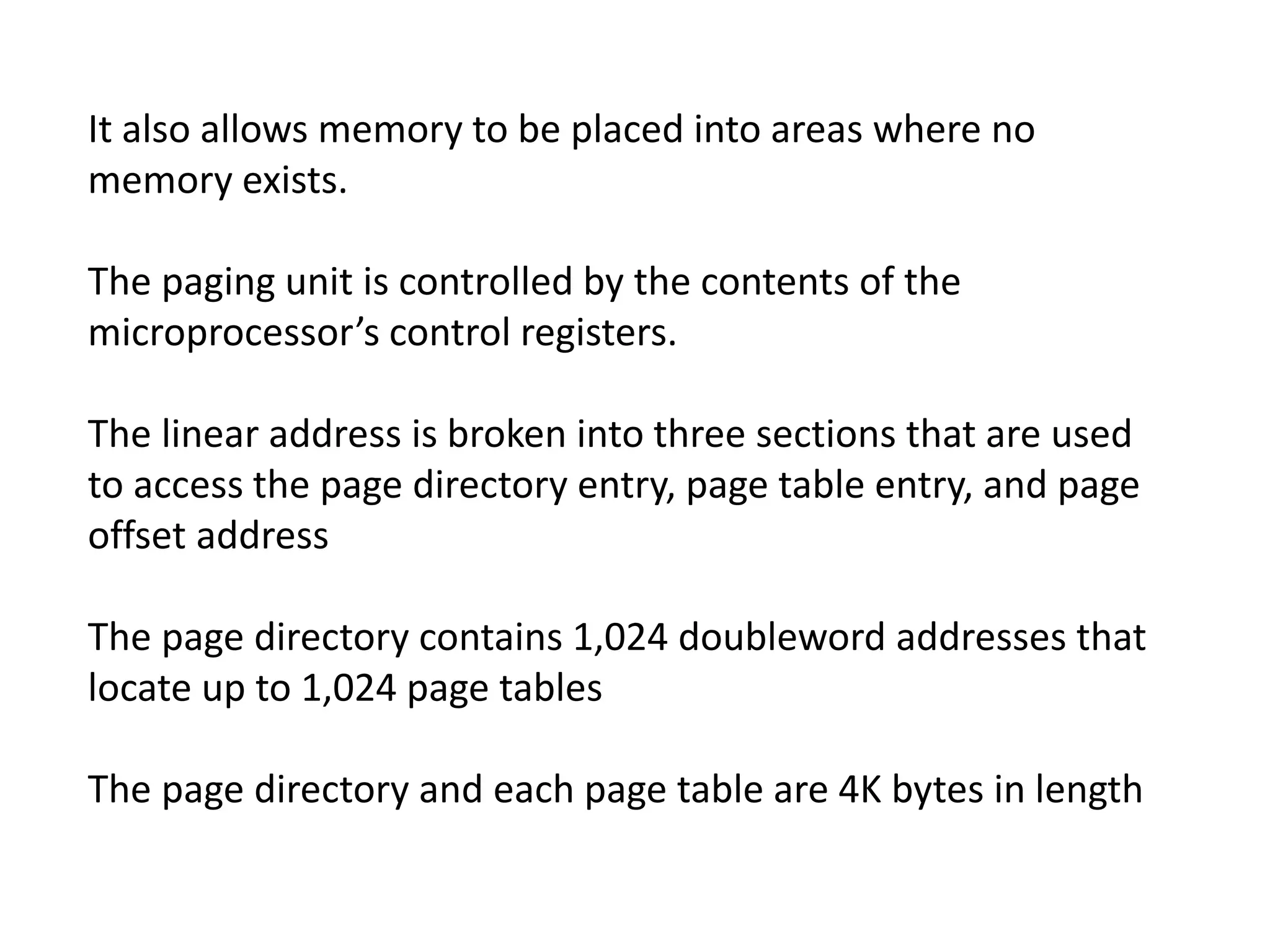 It also allows memory to be placed into areas where no
memory exists.
The paging unit is controlled by the contents of the
microprocessor’s control registers.
The linear address is broken into three sections that are used
to access the page directory entry, page table entry, and page
offset address
The page directory contains 1,024 doubleword addresses that
locate up to 1,024 page tables
The page directory and each page table are 4K bytes in length
 