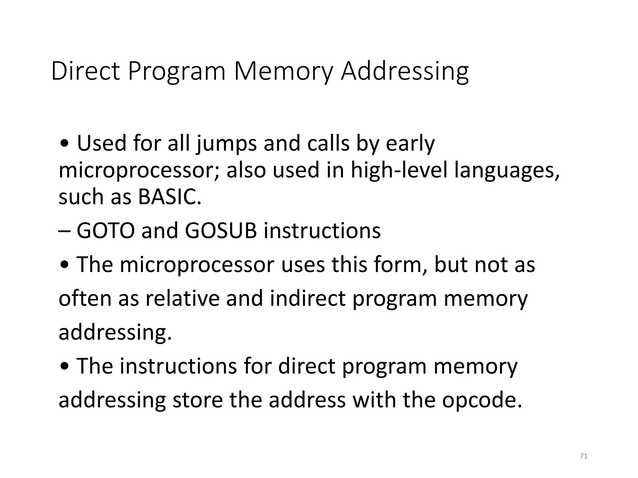 Direct Program Memory Addressing
• Used for all jumps and calls by early
microprocessor; also used in high-level languages,
such as BASIC.
– GOTO and GOSUB instructions
• The microprocessor uses this form, but not as
often as relative and indirect program memory
addressing.
• The instructions for direct program memory
addressing store the address with the opcode.
71
 
