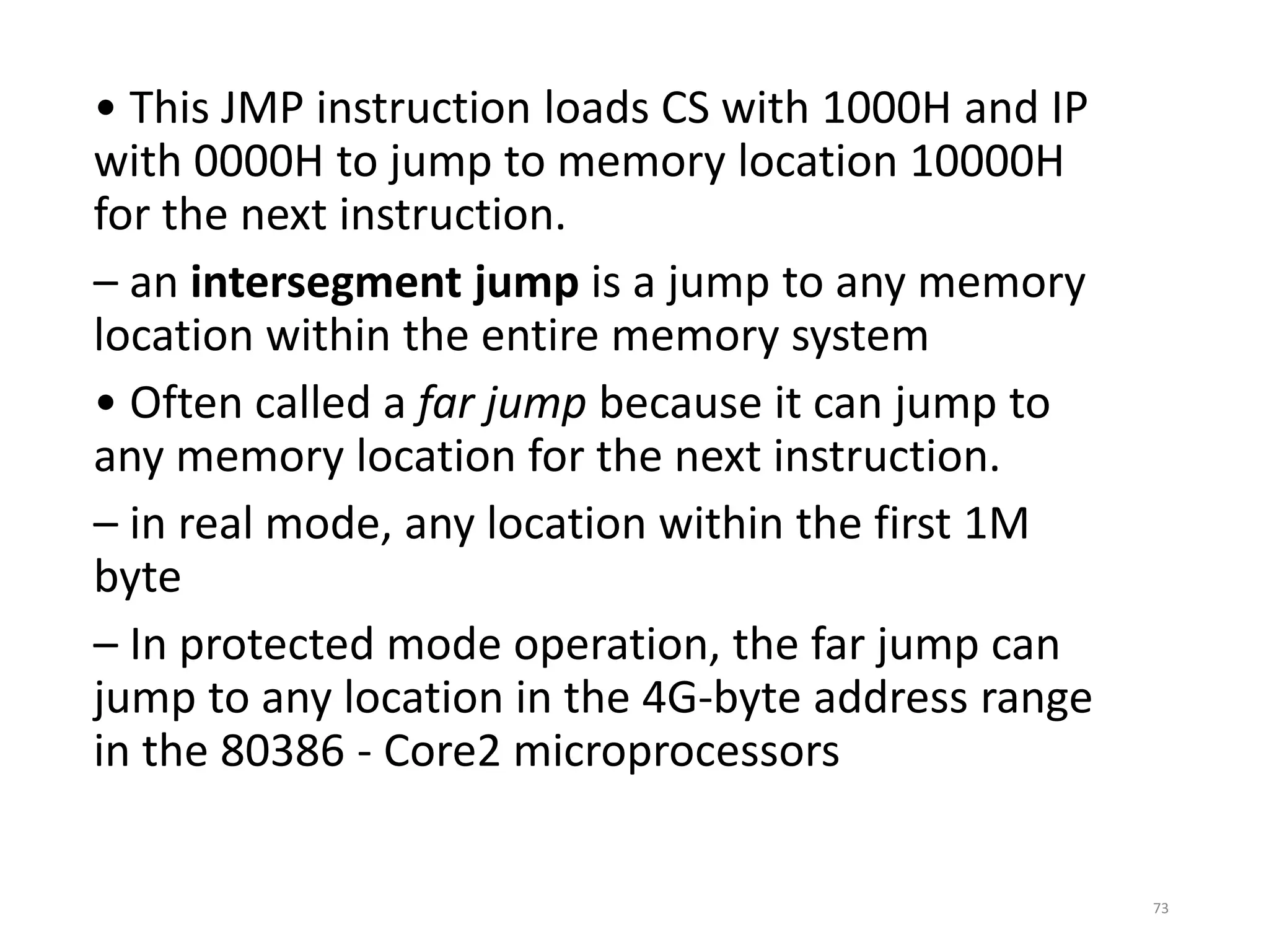 • This JMP instruction loads CS with 1000H and IP
with 0000H to jump to memory location 10000H
for the next instruction.
– an intersegment jump is a jump to any memory
location within the entire memory system
• Often called a far jump because it can jump to
any memory location for the next instruction.
– in real mode, any location within the first 1M
byte
– In protected mode operation, the far jump can
jump to any location in the 4G-byte address range
in the 80386 - Core2 microprocessors
73
 