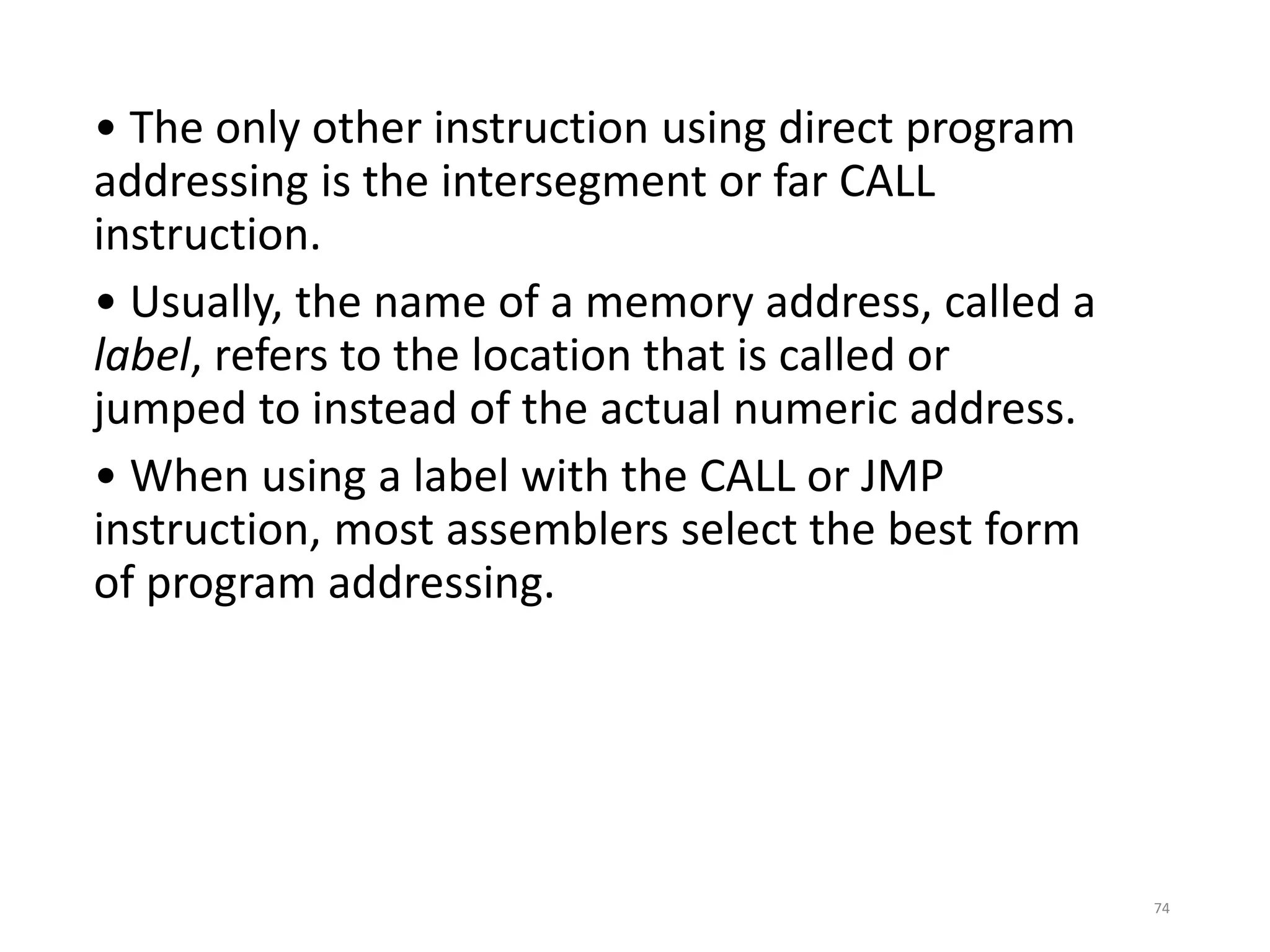 • The only other instruction using direct program
addressing is the intersegment or far CALL
instruction.
• Usually, the name of a memory address, called a
label, refers to the location that is called or
jumped to instead of the actual numeric address.
• When using a label with the CALL or JMP
instruction, most assemblers select the best form
of program addressing.
74
 