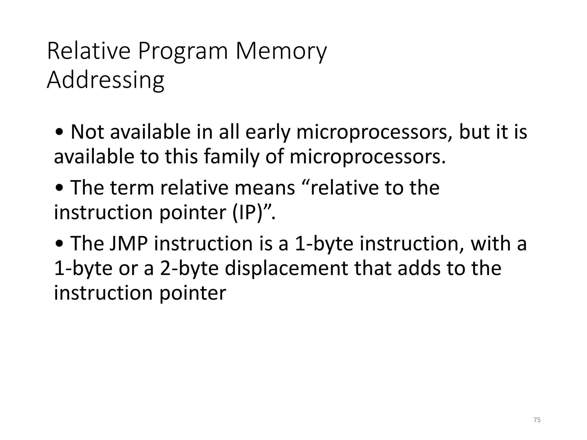 Relative Program Memory
Addressing
• Not available in all early microprocessors, but it is
available to this family of microprocessors.
• The term relative means “relative to the
instruction pointer (IP)”.
• The JMP instruction is a 1-byte instruction, with a
1-byte or a 2-byte displacement that adds to the
instruction pointer
75
 