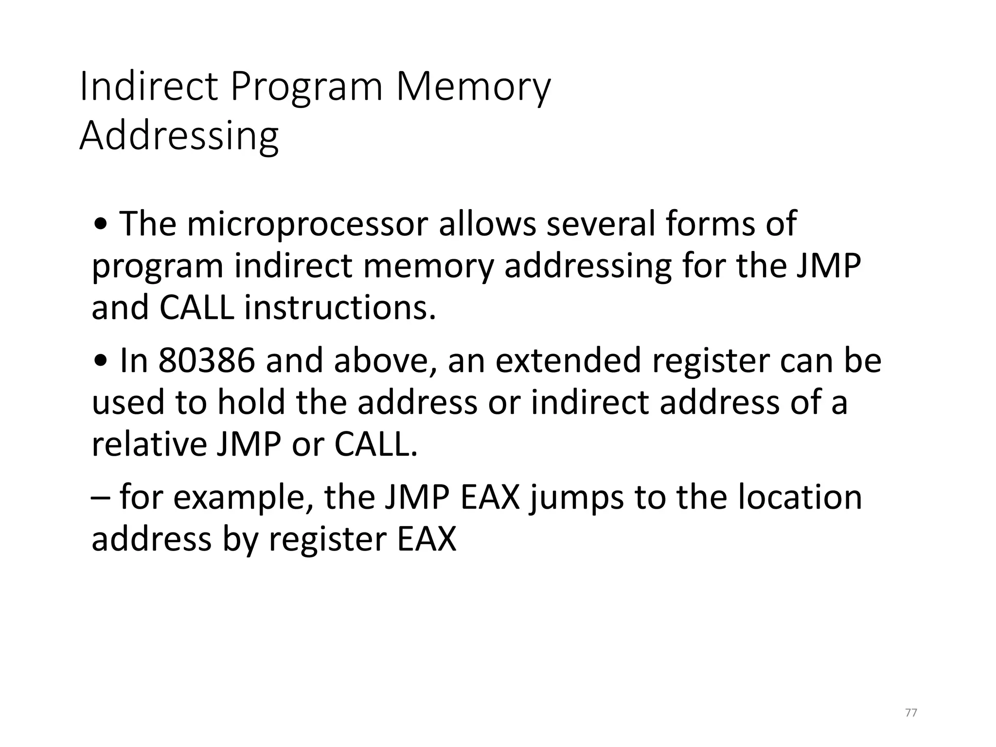 Indirect Program Memory
Addressing
• The microprocessor allows several forms of
program indirect memory addressing for the JMP
and CALL instructions.
• In 80386 and above, an extended register can be
used to hold the address or indirect address of a
relative JMP or CALL.
– for example, the JMP EAX jumps to the location
address by register EAX
77
 