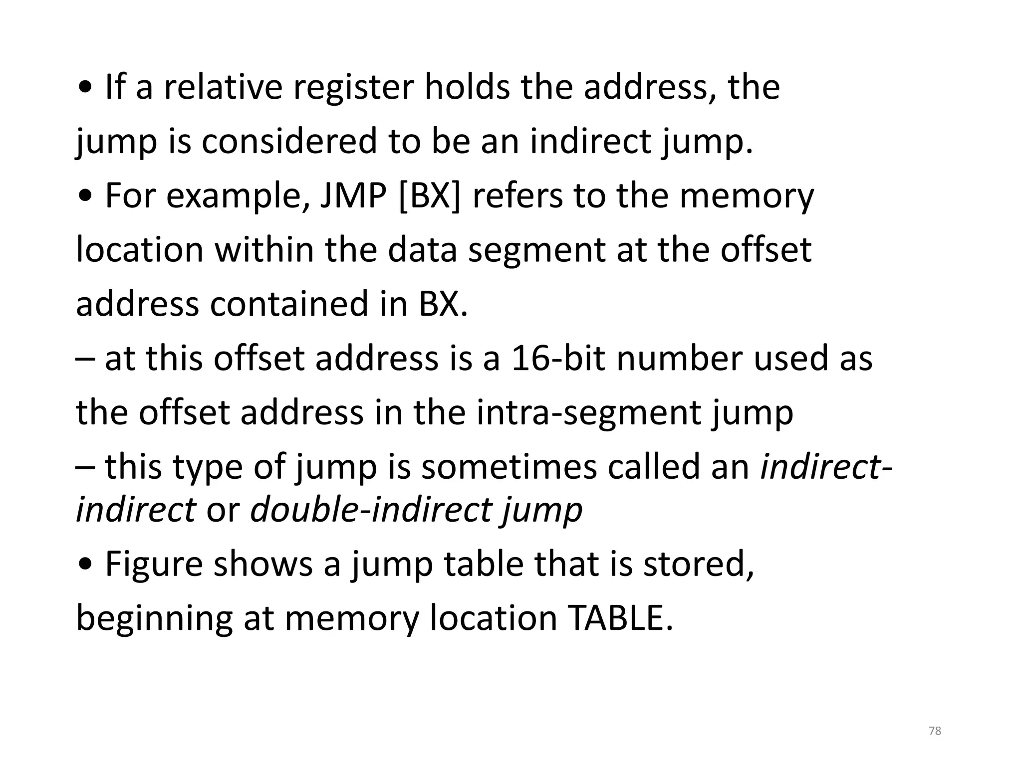 • If a relative register holds the address, the
jump is considered to be an indirect jump.
• For example, JMP [BX] refers to the memory
location within the data segment at the offset
address contained in BX.
– at this offset address is a 16-bit number used as
the offset address in the intra-segment jump
– this type of jump is sometimes called an indirect-
indirect or double-indirect jump
• Figure shows a jump table that is stored,
beginning at memory location TABLE.
78
 