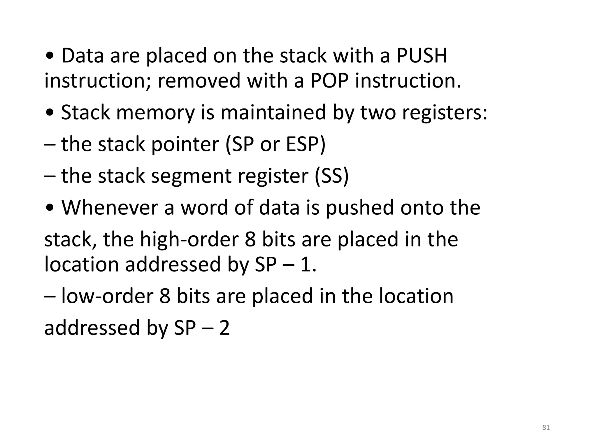 • Data are placed on the stack with a PUSH
instruction; removed with a POP instruction.
• Stack memory is maintained by two registers:
– the stack pointer (SP or ESP)
– the stack segment register (SS)
• Whenever a word of data is pushed onto the
stack, the high-order 8 bits are placed in the
location addressed by SP – 1.
– low-order 8 bits are placed in the location
addressed by SP – 2
81
 