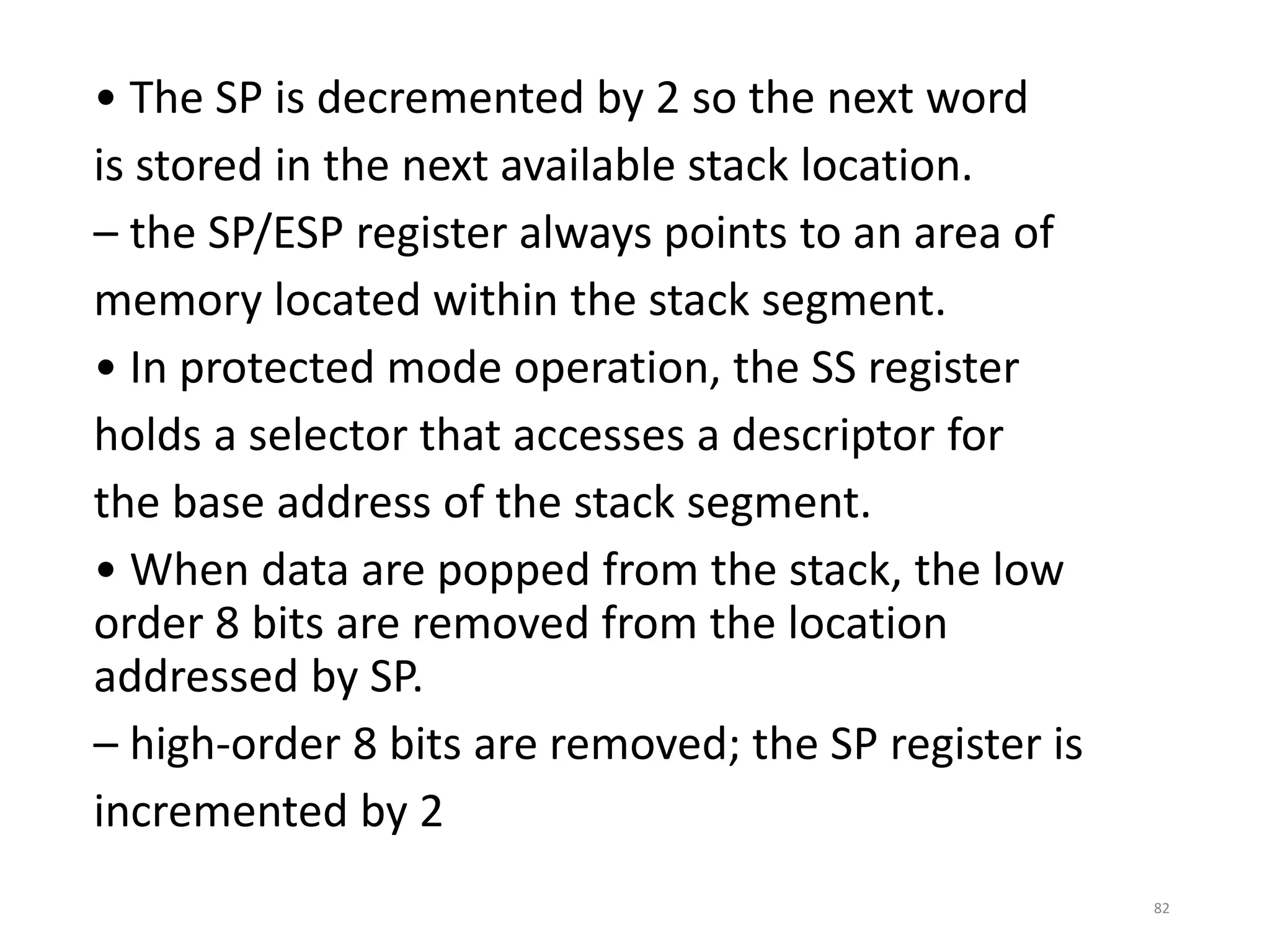 • The SP is decremented by 2 so the next word
is stored in the next available stack location.
– the SP/ESP register always points to an area of
memory located within the stack segment.
• In protected mode operation, the SS register
holds a selector that accesses a descriptor for
the base address of the stack segment.
• When data are popped from the stack, the low
order 8 bits are removed from the location
addressed by SP.
– high-order 8 bits are removed; the SP register is
incremented by 2
82
 