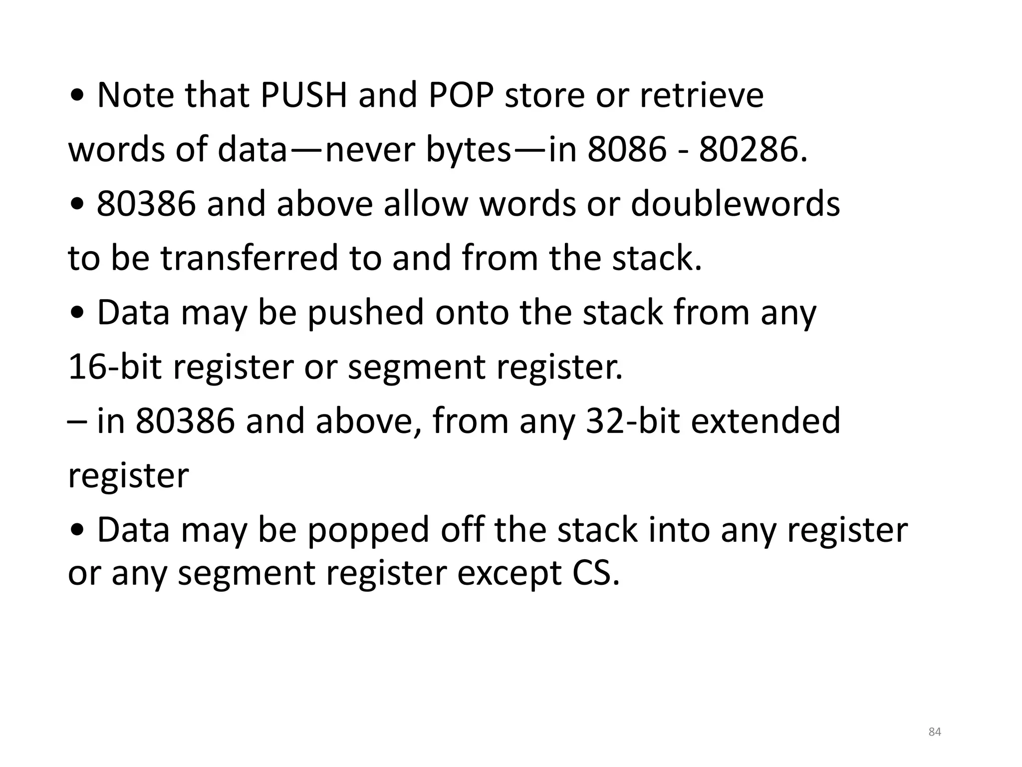 • Note that PUSH and POP store or retrieve
words of data—never bytes—in 8086 - 80286.
• 80386 and above allow words or doublewords
to be transferred to and from the stack.
• Data may be pushed onto the stack from any
16-bit register or segment register.
– in 80386 and above, from any 32-bit extended
register
• Data may be popped off the stack into any register
or any segment register except CS.
84
 