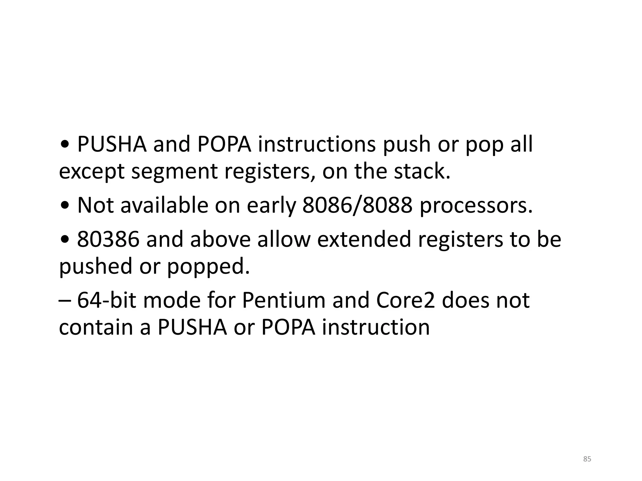 • PUSHA and POPA instructions push or pop all
except segment registers, on the stack.
• Not available on early 8086/8088 processors.
• 80386 and above allow extended registers to be
pushed or popped.
– 64-bit mode for Pentium and Core2 does not
contain a PUSHA or POPA instruction
85
 