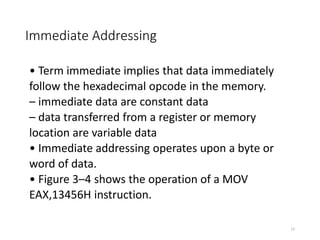Immediate Addressing
• Term immediate implies that data immediately
follow the hexadecimal opcode in the memory.
– immediate data are constant data
– data transferred from a register or memory
location are variable data
• Immediate addressing operates upon a byte or
word of data.
• Figure 3–4 shows the operation of a MOV
EAX,13456H instruction.
13
 