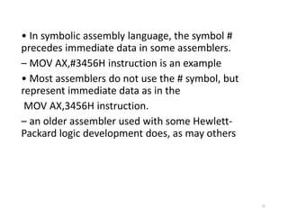 • In symbolic assembly language, the symbol #
precedes immediate data in some assemblers.
– MOV AX,#3456H instruction is an example
• Most assemblers do not use the # symbol, but
represent immediate data as in the
MOV AX,3456H instruction.
– an older assembler used with some Hewlett-
Packard logic development does, as may others
15
 