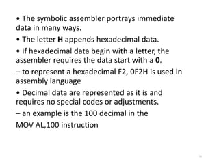 • The symbolic assembler portrays immediate
data in many ways.
• The letter H appends hexadecimal data.
• If hexadecimal data begin with a letter, the
assembler requires the data start with a 0.
– to represent a hexadecimal F2, 0F2H is used in
assembly language
• Decimal data are represented as it is and
requires no special codes or adjustments.
– an example is the 100 decimal in the
MOV AL,100 instruction
16
 