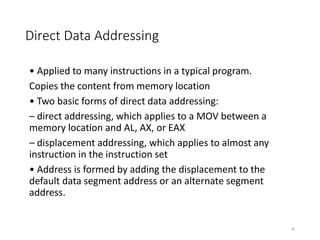 Direct Data Addressing
• Applied to many instructions in a typical program.
Copies the content from memory location
• Two basic forms of direct data addressing:
– direct addressing, which applies to a MOV between a
memory location and AL, AX, or EAX
– displacement addressing, which applies to almost any
instruction in the instruction set
• Address is formed by adding the displacement to the
default data segment address or an alternate segment
address.
18
 