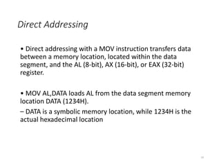 Direct Addressing
• Direct addressing with a MOV instruction transfers data
between a memory location, located within the data
segment, and the AL (8-bit), AX (16-bit), or EAX (32-bit)
register.
• MOV AL,DATA loads AL from the data segment memory
location DATA (1234H).
– DATA is a symbolic memory location, while 1234H is the
actual hexadecimal location
19
 