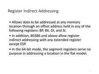 Register Indirect Addressing
• Allows data to be addressed at any memory
location through an offset address held in any of the
following registers: BP, BX, DI, and SI.
• In addition, 80386 and above allow register
indirect addressing with any extended register
except ESP.
• In the 64-bit mode, the segment registers serve no
purpose in addressing a location in the flat model.
22
 