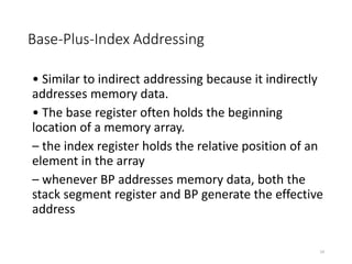 Base-Plus-Index Addressing
• Similar to indirect addressing because it indirectly
addresses memory data.
• The base register often holds the beginning
location of a memory array.
– the index register holds the relative position of an
element in the array
– whenever BP addresses memory data, both the
stack segment register and BP generate the effective
address
24
 