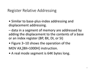 Register Relative Addressing
• Similar to base-plus-index addressing and
displacement addressing.
– data in a segment of memory are addressed by
adding the displacement to the contents of a base
or an index register (BP, BX, DI, or SI)
• Figure 3–10 shows the operation of the
MOV AX,[BX+1000H] instruction.
• A real mode segment is 64K bytes long.
28
 