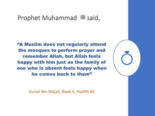 Prophet Muhammad ‫ﷺ‬ said,
“A Muslim does not regularly attend
the mosques to perform prayer and
remember Allah, but Allah feels
happy with him just as the family of
one who is absent feels happy when
he comes back to them”
Sunan Ibn Majah, Book 4, Hadith 66
 