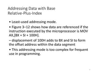 Addressing Data with Base
Relative-Plus-Index
• Least-used addressing mode.
• Figure 3–12 shows how data are referenced if the
instruction executed by the microprocessor is MOV
AX,[BX + SI + 100H].
– displacement of 100H adds to BX and SI to form
the offset address within the data segment
• This addressing mode is too complex for frequent
use in programming.
33
 