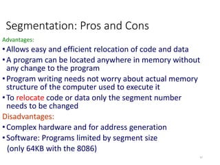 Segmentation: Pros and Cons
Advantages:
•Allows easy and efficient relocation of code and data
•A program can be located anywhere in memory without
any change to the program
•Program writing needs not worry about actual memory
structure of the computer used to execute it
•To relocate code or data only the segment number
needs to be changed
Disadvantages:
•Complex hardware and for address generation
•Software: Programs limited by segment size
(only 64KB with the 8086)
47
 