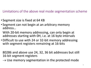 Limitations of the above real mode segmentation scheme
•Segment size is fixed at 64 KB
•Segment can not begin at an arbitrary memory
address…
With 20-bit memory addressing, can only begin at
addresses starting with 0H, i.e. at 16 byte intervals
•Difficult to use with 24 or 32-bit memory addressing
with segment registers remaining at 16-bits
80286 and above use 24, 32, 36 bit addresses but still
16-bit segment registers
→ Use memory segmentation in the protected mode
48
 