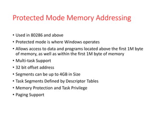 Protected Mode Memory Addressing
• Used in 80286 and above
• Protected mode is where Windows operates
• Allows access to data and programs located above the first 1M byte
of memory, as well as within the first 1M byte of memory
• Multi-task Support
• 32 bit offset address
• Segments can be up to 4GB in Size
• Task Segments Defined by Descriptor Tables
• Memory Protection and Task Privilege
• Paging Support
 