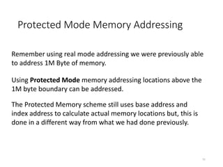 Protected Mode Memory Addressing
51
Remember using real mode addressing we were previously able
to address 1M Byte of memory.
Using Protected Mode memory addressing locations above the
1M byte boundary can be addressed.
The Protected Memory scheme still uses base address and
index address to calculate actual memory locations but, this is
done in a different way from what we had done previously.
 
