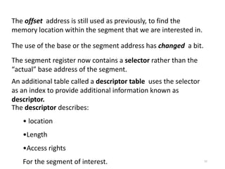 52
The offset address is still used as previously, to find the
memory location within the segment that we are interested in.
The use of the base or the segment address has changed a bit.
The segment register now contains a selector rather than the
“actual” base address of the segment.
An additional table called a descriptor table uses the selector
as an index to provide additional information known as
descriptor.
The descriptor describes:
• location
•Length
•Access rights
For the segment of interest.
 