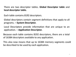53
There are two descriptor tables. Global Descriptor table and
local descriptor table.
Each table contains 8192 descriptors.
Global descriptors contain segment definitions that apply to all
programs. – System Descriptor.
Local Descriptors provide information that are unique to an
application. – Application Descriptor.
Because each table contains 8192 descriptors, there are a total
of 16384 descriptors available to any application.
This also now means that up to 16384 memory segments could
be described to be used by each application.
 