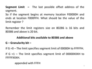 55
Segment Limit – The last possible offset address of the
segment.
So if the segment begins at memory location F00000H and
ends at location F000FFH. What should be the value of the
limit register ?
Remember the limit registers size on 80286 is 16 bits and
80386 and above is 20 bit.
Additional bits available to 80386 and above
G – Granularity bit –
If G =0 – The limit specifies segment limit of 00000H to FFFFFH.
If G =1 – The limit specifies segment limit of 00000XXXH to
FFFFFXXXH.
appended with FFFH
 