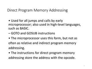 Direct Program Memory Addressing
• Used for all jumps and calls by early
microprocessor; also used in high-level languages,
such as BASIC.
– GOTO and GOSUB instructions
• The microprocessor uses this form, but not as
often as relative and indirect program memory
addressing.
• The instructions for direct program memory
addressing store the address with the opcode.
71
 