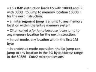 • This JMP instruction loads CS with 1000H and IP
with 0000H to jump to memory location 10000H
for the next instruction.
– an intersegment jump is a jump to any memory
location within the entire memory system
• Often called a far jump because it can jump to
any memory location for the next instruction.
– in real mode, any location within the first 1M
byte
– In protected mode operation, the far jump can
jump to any location in the 4G-byte address range
in the 80386 - Core2 microprocessors
73
 
