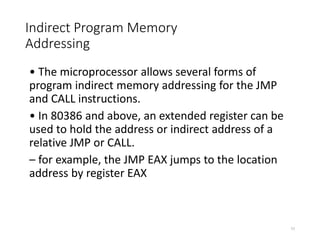 Indirect Program Memory
Addressing
• The microprocessor allows several forms of
program indirect memory addressing for the JMP
and CALL instructions.
• In 80386 and above, an extended register can be
used to hold the address or indirect address of a
relative JMP or CALL.
– for example, the JMP EAX jumps to the location
address by register EAX
77
 