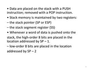 • Data are placed on the stack with a PUSH
instruction; removed with a POP instruction.
• Stack memory is maintained by two registers:
– the stack pointer (SP or ESP)
– the stack segment register (SS)
• Whenever a word of data is pushed onto the
stack, the high-order 8 bits are placed in the
location addressed by SP – 1.
– low-order 8 bits are placed in the location
addressed by SP – 2
81
 