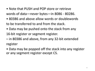 • Note that PUSH and POP store or retrieve
words of data—never bytes—in 8086 - 80286.
• 80386 and above allow words or doublewords
to be transferred to and from the stack.
• Data may be pushed onto the stack from any
16-bit register or segment register.
– in 80386 and above, from any 32-bit extended
register
• Data may be popped off the stack into any register
or any segment register except CS.
84
 
