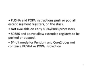 • PUSHA and POPA instructions push or pop all
except segment registers, on the stack.
• Not available on early 8086/8088 processors.
• 80386 and above allow extended registers to be
pushed or popped.
– 64-bit mode for Pentium and Core2 does not
contain a PUSHA or POPA instruction
85
 