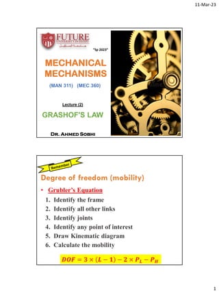 11-Mar-23
1
MECHANICAL
MECHANISMS
(MAN 311) (MEC 360)
Dr. Ahmed Sobhi
“Sp 2023”
Lecture (2)
GRASHOF'S LAW
• Grubler’s Equation
𝑫𝑶𝑭 = 𝟑 × 𝑳 − 𝟏 − 𝟐 × 𝑷𝑳 − 𝑷𝑯
1. Identify the frame
2. Identify all other links
3. Identify joints
4. Identify any point of interest
5. Draw Kinematic diagram
6. Calculate the mobility
Degree of freedom (mobility)
 
