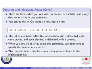 Declaring and Initializing Arrays (Cont.)
      There are times when you will want to declare, instantiate, and assign
      data to an array in one statement.
      You can do this in C# using an initialization list:

      int [ ] numbers = new int [ ] { 1 , 2 , 3 , 4 , 5 } ;


      The list of numbers, called the initialization list, is delimited with
      curly braces, and each element is delimited with a comma.
      When you declare an array using this technique, you dont have to
      specify the number of elements.
      The compiler infers this data from the number of items in the
      initialization list.



 Dr.Haitham A. El-Ghareeb (CIS)   Data Structures and Algorithms - 2012   October 14, 2012   6 / 32
 