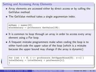 Setting and Accessing Array Elements
     Array elements are accessed either by direct access or by calling the
     GetValue method.
     The GetValue method takes a single argumentan index.

     myName = names [ 2 ] ;
     monthSalary = professors . GetValue ( 1 9 ) ;


     It is common to loop through an array in order to access every array
     element using a For loop.
     A frequent mistake programmers make when coding the loop is to
     either hard-code the upper value of the loop (which is a mistake
     because the upper bound may change if the array is dynamic)

     for ( int i = 0 ; i <= professors . GetUpperBound ( 0 ) ; i++) {
     totalSalary = totalSalary + professors [ i ] ;
     }


Dr.Haitham A. El-Ghareeb (CIS)   Data Structures and Algorithms - 2012   October 14, 2012   8 / 32
 