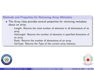 Methods and Properties for Retrieving Array Metadata
     The Array class provides several properties for retrieving metadata
     about an array:
             Length: Returns the total number of elements in all dimensions of an
             array.
             GetLength: Returns the number of elements in speciﬁed dimension of
             an array.
             Rank: Returns the number of dimensions of an array.
             GetType: Returns the Type of the current array instance.




Dr.Haitham A. El-Ghareeb (CIS)   Data Structures and Algorithms - 2012   October 14, 2012   9 / 32
 